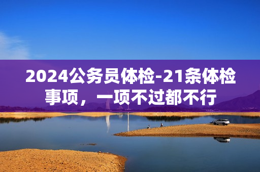 2024公务员体检-21条体检事项，一项不过都不行