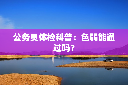 公务员体检科普：色弱能通过吗？