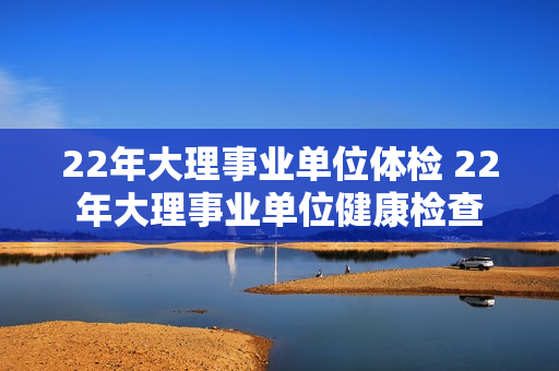 22年大理事业单位体检 22年大理事业单位健康检查