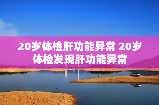 20岁体检肝功能异常 20岁体检发现肝功能异常