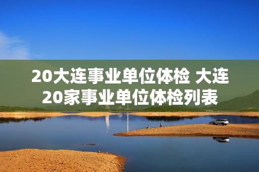 20大连事业单位体检 大连20家事业单位体检列表