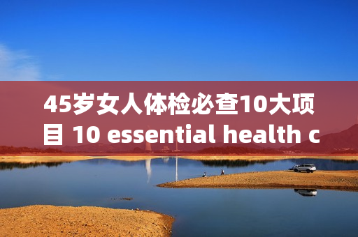 45岁女人体检必查10大项目 10 essential health checks for women over 45 years old