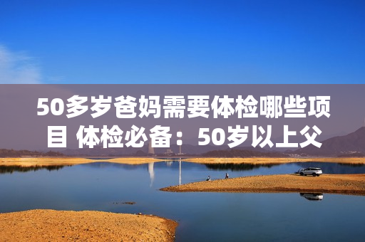 50多岁爸妈需要体检哪些项目 体检必备：50岁以上父母应检查哪些项目？