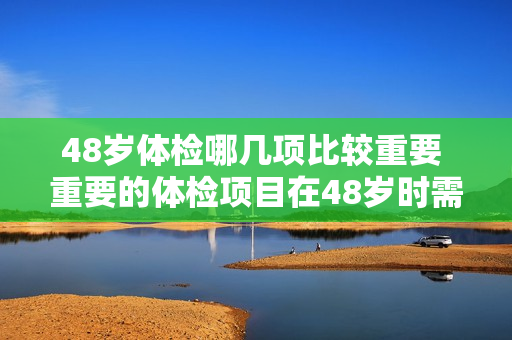 48岁体检哪几项比较重要 重要的体检项目在48岁时需要关注哪些？