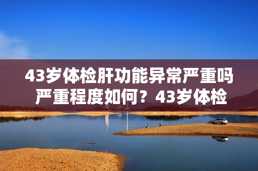 43岁体检肝功能异常严重吗 严重程度如何？43岁体检发现肝功能异常