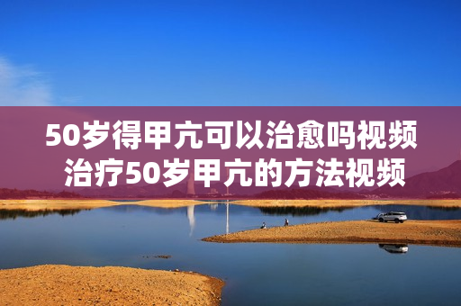 50岁得甲亢可以治愈吗视频 治疗50岁甲亢的方法视频