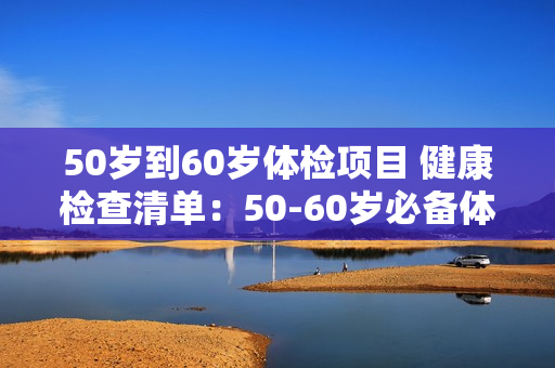 50岁到60岁体检项目 健康检查清单：50-60岁必备体检项目