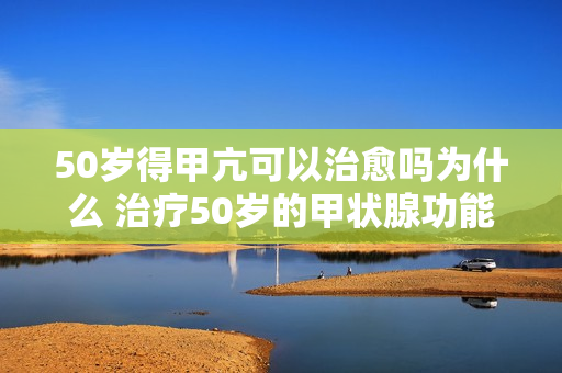 50岁得甲亢可以治愈吗为什么 治疗50岁的甲状腺功能亢进是否可行？原因是什么？