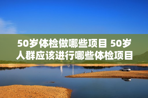 50岁体检做哪些项目 50岁人群应该进行哪些体检项目？