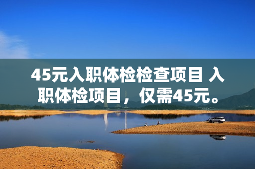 45元入职体检检查项目 入职体检项目，仅需45元。